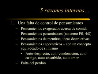 Una falta de control de pensamientos Pensamientos exagerados acerca de comida Pensamientos pecaminosos (no como Fil. 4:8) Pensamientos de mentiras, ideas destructivas Pensamientos egocéntricos – con un concepto equivocado de si mismo Auto-desprecio, auto-condenación, auto-castigo, auto-absorbido, auto-amor Falta del perdón 5 razones internas… 