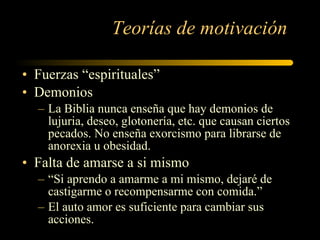 Teorías de motivación Fuerzas  “ espirituales ” Demonios La Biblia nunca enseña que hay demonios de lujuria, deseo, glotonería, etc. que causan ciertos pecados. No enseña exorcismo para librarse de anorexia u obesidad. Falta de amarse a si mismo  “ Si aprendo a amarme a mi mismo, dejaré de castigarme o recompensarme con comida. ” El auto amor es suficiente para cambiar sus acciones. 