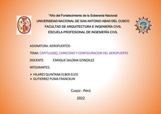 “Año del Fortalecimiento de la Soberanía Nacional
UNIVERSIDAD NACIONAL DE SAN ANTONIO ABAD DEL CUSCO
FACULTAD DE ARQUITECTURA E INGENIERÍA CIVIL
ESCUELA PROFESIONAL DE INGENIERÍA CIVIL
ASIGNATURA: AEROPUERTOS
TEMA: CAPITULO(6), CAPACIDAD Y CONFIGURACION DEL AEROPUERTO
DOCENTE: ENRIQUE SALOMA GONZALEZ
INTEGRANTES:
 HILARES QUINTANA ELBER ELVIS
 GUTIERREZ PUMA FRANCKLIN
Cusco - Perú
2022
 