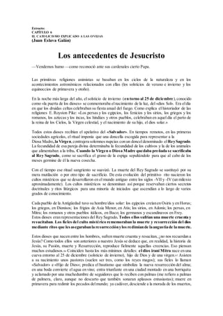 Extracto:
CAPÍTULO 6
EL CATOLICISMO EXPLICADO A LAS OVEJAS
(Juan Eslava Galán)
Los antecedentes de Jesucristo
—Vendemos humo —como reconoció ante sus cardenales cierto Papa.
Las primitivas religiones animistas se basaban en los ciclos de la naturaleza y en los
acontecimientos astronómicos relacionados con ellas (los solsticios de verano e invierno y los
equinoccios de primavera y otoño).
En la noche más larga del año, el solsticio de invierno (en torno al 25 de diciembre),conocido
como «la puerta de los dioses» se conmemoraba elnacimiento de la luz, del «dios Sol». Era eldía
en que los druidas celtas celebraban su fiesta anual del fuego. Como explica el historiador de las
religiones E. Royston Pike: «Los persas y los egipcios, los fenicios y los sirios, los griegos y los
romanos, los aztecas y los incas, los hindúes y otros pueblos, celebraban en aquel día el parto de
la reina de los Cielos, la Virgen celestial, y el nacimiento de su hijo, el dios solar.»
Todos estos dioses recibían el apelativo del «Salvador». En tiempos remotos, en las primeras
sociedades agrícolas, el ritual imponía que una doncella escogida para representar a la
Diosa Madre,la Virgen,contrajera solemnes nupcias con un donceldenominado el ReySagrado.
La fecundidad de esa pareja divina determinaba la fecundidad de los cultivos y la de los animales
que alimentaban a la tribu. Cuando la Virgen o Diosa Madre quedaba preñada se sacrificaba
al Rey Sagrado, como se sacrifica el grano de la espiga sepultándolo para que al cabo de los
meses germine de él la nueva cosecha.
Con el tiempo ese ritual sangriento se suavizó. La muerte del Rey Sagrado se sustituyó por su
mera mutilación o por otro tipo de sacrificio. De esta evolución del primitivo rito nacieron los
cultos mistéricos que se desarrollaron en el mundo antiguo entre los siglos -VII y -IV (un milenio
aproximadamente). Los cultos mistéricos se denominan así porque reservaban ciertos secretos
doctrinales y ritos litúrgicos para una minoría de iniciados que ascendían a lo largo de varios
grados de conocimiento.
Cada pueblo de la Antigüedad tuvo su hombre/dios solar: los egipcios creíanen Osiris y en Horus;
los griegos, en Dionisos; los frigios de Asia Menor, en Atis; los sirios, en Adonis; los persas, en
Mitra; los romanos y otros pueblos itálicos, en Baco; los germanos y escandinavos en Frey.
Estos dioses eran representaciones del Rey Sagrado. Todos ellos sufrían una muerte cruenta y
resucitaban. Los fieles del culto mistérico rememoraban la muerte y resurrección del dios
mediante ritos que lesasegurabanla resurrecciónylos redimíande laangustiade la muerte.
Estos dioses que nacen entre los hombres, sufren muerte cruenta y resucitan, ¿no nos recuerdan a
Jesús? Como todos ellos son anteriores a nuestro Jesús se deduce que, en realidad, la historia de
Jesús, su Pasión, muerte y Resurrección, reproduce fielmente aquellas creencias. Eso piensan
muchos estudiosos.96 Coinciden hasta los más mínimos detalles: el dios iraní Mitra nace en una
cueva entorno al 25 de diciembre (solsticio de invierno), hijo de Dios y de una virgen.97 Asisten
a su nacimiento unos pastores (suelen ser tres, como los reyes magos); sus fieles lo llaman
«Salvador» e «Hijo de Dios»; predica el bautismo que simboliza la nueva resurrección del alma;
en una boda convierte el agua en vino; entra triunfante en una ciudad montado en una borriquita
y aclamado por una muchedumbre de seguidores que lo reciben con palmas (me refiero a palmas
de palmera, claro, aunque no descarto que también sonaran aplausos entusiastas); muere en
primavera para redimir los pecados delmundo; ya cadáver,desciende a la morada de los muertos,
 