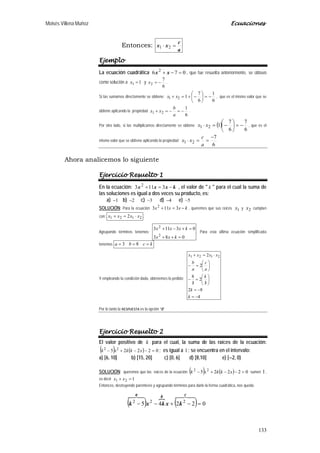 Moisés Villena Muñoz Ecuaciones
133
Entonces:
a
c
xx =⋅ 21
Ejemplo
La ecuación cuadrática 076 2
=−+ xx , que fue resuelta anteriormente, se obtuvo
como solución a 11 =x y
6
7
2 −=x .
Si las sumamos directamente se obtiene:
6
1
6
7
121 −=





−+=+ xx , que es el mismo valor que se
obtiene aplicando la propiedad
6
1
21 −=−=+
a
b
xx .
Por otro lado, si las multiplicamos directamente se obtiene ( )
6
7
6
7
121 −=





−=⋅ xx , que es el
mismo valor que se obtiene aplicando la propiedad
6
7
21
−
==⋅
a
c
xx
Ahora analicemos lo siguiente
Ejercicio Resuelto 1
En la ecuación: kxxx −=+ 3113 2
, el valor de " k " para el cual la suma de
las soluciones es igual a dos veces su producto, es:
a) 1− b) 2− c) 3− d) 4− e) 5−
SOLUCIÓN: Para la ecuación kxxx −=+ 3113 2
, queremos que sus raíces 1x y 2x cumplan
con: 2121 2 xxxx ⋅=+ .
Agrupando términos tenemos:
083
03113
2
2
=++
=+−+
kxx
kxxx
. Para esta última ecuación simplificada
tenemos kcba === 83
Y empleando la condición dada, obtenemos lo pedido:
4
82
3
2
3
8
2
2 2121
−=
−=






/
=
/
−






=−
⋅=+
k
k
k
a
c
a
b
xxxx
Por lo tanto la RESPUESTA es la opción “d”
Ejercicio Resuelto 2
El valor positivo de k para el cual, la suma de las raíces de la ecuación:
( ) ( ) 02225 22
=−−+− xkkxk ; es igual a 1; se encuentra en el intervalo:
a) [6, 10] b) [15, 20] c) [0, 6] d) [8,10] e) [−2, 0)
SOLUCIÓN: queremos que las raíces de la ecuación ( ) ( ) 02225 22
=−−+− xkkxk sumen 1,
es decir 121 =+ xx
Entonces, destruyendo paréntesis y agrupando términos para darle la forma cuadrática, nos queda:
( )

( ) 02245 222
=−+−−
 cba
kxkxk
 