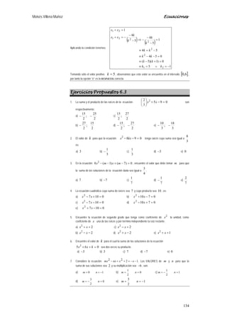 Moisés Villena Muñoz Ecuaciones
134
Aplicando la condición tenemos:
( ) ( )
15
0)1)(5(
054
54
1
5
4
5
4
1
21
2
2
2
221
21
−=∨=≡
=+−≡
=−−≡
−=≡
=
−
−
−⇒−
−
−=+
=+
kk
kk
kk
kk
k
k
k
k
xx
xx
Tomando sólo el valor positivo 5=k , observamos que este valor se encuentra en el intervalo [ ]6,0 ,
por tanto la opción “c” es la RESPUESTA correcta.
Ejercicios Propuestos 6.3
1. La suma y el producto de las raíces de la ecuación: 095
3
2 2
=−+





xx son
respectivamente:
a)
2
25
;
2
15
−− c)
2
27
;
2
15
b)
2
15
;
2
27
− d)
2
27
;
2
15
−− e)
3
18
;
3
10
−−
2. El valor de k para que la ecuación: 0982
=−− kxx tenga raíces cuya suma sea igual a
3
8
es:
a) 3 b)
3
1
− c)
3
1
d) 3− e) 0
3. En la ecuación: 0)7()1(8 2
=−+−− mxmx , encuentre el valor que debe tomar m para que
la suma de las soluciones de la ecuación dada sea igual a
4
3
.
a) 7 b) 7− c)
7
1
d)
7
1
− e)
7
2
4. La ecuación cuadrática cuya suma de raíces sea 7 y cuyo producto sea 10 , es:
a) 01072
=+− xx b) 07102
=−+ xx
c) 01072
=−− xx d) 07102
=+− xx
e) 01072
=−+ xx
5. Encuentre la ecuación de segundo grado que tenga como coeficiente de
2
x la unidad, como
coeficiente de x una de las raíces y por término independiente la raíz restante.
a) 22
++ xx c) 22
+− xx
b) 22
−− xx d) 22
−+ xx e) 12
++ xx
6. Encuentre el valor de k para el cual la suma de las soluciones de la ecuación
065 2
=++ kxx sea dos veces su producto.
a) 3− b) 3 c) 7 d) 7− e) 0
7. Considere la ecuación: 1222 −−=++− xxnxmx . Los VALORES de m y n para que la
suma de sus soluciones sea 2 y su multiplicación sea 6− , son:
a) 10 −== nm b) 0
2
1
== nm c) 1
2
1
=−= nm
d) 0
2
3
=−= nm e) 1
2
3
−== nm
 