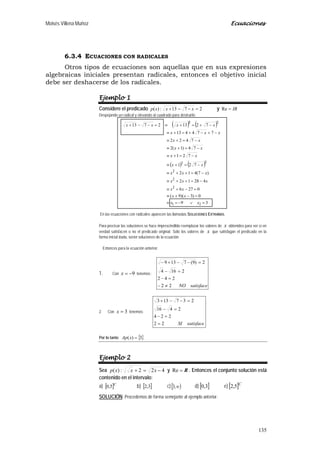Moisés Villena Muñoz Ecuaciones
135
6.3.4 ECUACIONES CON RADICALES
Otros tipos de ecuaciones son aquellas que en sus expresiones
algebraicas iniciales presentan radicales, entonces el objetivo inicial
debe ser deshacerse de los radicales.
Ejemplo 1
Considere el predicado 2713:)( =−−+ xxxp y IR=Re
Despejando un radical y elevando al cuadrado para destruirlo:
En las ecuaciones con radicales aparecen las llamadas SOLUCIONES EXTRAÑAS.
Para precisar las soluciones se hace imprescindible reemplazar los valores de x obtenidos para ver si en
verdad satisfacen o no el predicado original. Sólo los valores de x que satisfagan el predicado en la
forma inicial dada, serán soluciones de la ecuación.
Entonces para la ecuación anterior:
1. Con 9−=x tenemos:
satisfaceNO22
242
2164
2)9(7139
≠−
=−
=−
=−−+−
2. Con 3=x tenemos:
satisfaceSI22
224
2416
237133
=
=−
=−
=−−+
Por lo tanto { }3)( =xAp
Ejemplo 2
Sea 422:)( −=+ xxxp y R=Re . Entonces el conjunto solución está
contenido en el intervalo:
a) [ ]C
5,0 b) [ ]3,2 c)[ )∞,3 d) [ ]3,0 e) [ ]C
5,2
SOLUCIÓN: Procedemos de forma semejante al ejemplo anterior.
( ) ( )
( ) ( )
39
0)3)(9(
0276
42812
)7(412
721
721
74)1(2
7422
774413
72132713
21
2
2
2
22
22
=∨−=≡
=−+≡
=−+≡
−=++≡
−=++≡
−=+≡
−=+≡
−=+≡
−=+≡
−+−+=+≡
−+=+≡=−−+
/
xx
xx
xx
xxx
xxx
xx
xx
xx
xx
xxx
xxxx
 