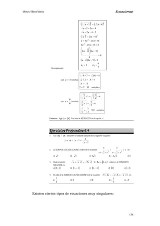 Moisés Villena Muñoz Ecuaciones
136
Reemplazando:
Con 4=x tenemos:
satisfaceSI22
44
4822
4)4(224
=
=
−=+
−=+
con
4
9
=x tenemos:
satisfaceNO
2
1
2
7
4
2
9
2
2
3
4
4
9
22
4
9
≠
−=+
−





=+
Entonces { }4)( =xAp . Por tanto la RESPUESTA es la opción “c”
Ejercicios Propuestos 6.4
1. Sea IR=Re , encuentre el conjunto solución de la siguiente ecuación:
7
6
714
−
=−−+
x
xx
2. La SUMA DE LAS SOLUCIONES reales de la ecuación: x
xxxx
=
−−
+
−+ 22
2
2
2
2
es:
a) 3 b) - 3 c) 2 3 d) − 2 3 e) 0
3. Dada ecuación: 121 +=++ xxx ; Si [ )∞= ,0Re ; entonces el CONJUNTO
SOLUCIÓN es:
a) { }1,0 b) { }1,1 − c) { }1,0 − d) { }0 e) { }1−
4. El valor de la SUMA DE LAS SOLUCIONES de la ecuación: 3625 +=+−− xxx , es:
a)
3
7
b) 2 c) 0 d)
3
1
− e) 2−
Existen ciertos tipos de ecuaciones muy singulares:
( ) ( )
( ) ( )

( )
( )( )
4
9
4
0944
0
4
94164
036254
36244
62
242
422
422
21
4
2
2
22
22
==
=−−
=
/
−








−/
=+−
+−=
−=
−−=
−=+
−=+
xx
xx
xx
xx
xxx
xx
xx
xx
xx
 