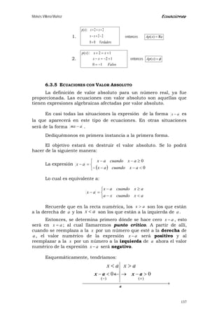 Moisés Villena Muñoz Ecuaciones
137
1.
Verdadero
xx
xxxp
00
22
22:)(
=
−=−
+=+
entonces Re)( =xAp
2.
Falso
xx
xxxp
10
12
12:)(
−=
+−=−
+=+
entonces φ=)(xAp
6.3.5 ECUACIONES CON VALOR ABSOLUTO
La definición de valor absoluto para un número real, ya fue
proporcionada. Las ecuaciones con valor absoluto son aquellas que
tienen expresiones algebraicas afectadas por valor absoluto.
En casi todas las situaciones la expresión de la forma ax − es
la que aparecerá en este tipo de ecuaciones. En otras situaciones
será de la forma amx − .
Dediquémonos en primera instancia a la primera forma.
El objetivo estará en destruir el valor absoluto. Se lo podrá
hacer de la siguiente manera:
La expresión
( )


<−−−
≥−−
=−
0
0
axcuandoax
axcuandoax
ax
Lo cual es equivalente a:



<−
≥−
=−
axcuandoxa
axcuandoax
ax
Recuerde que en la recta numérica, los ax > son los que están
a la derecha de a y los ax < son los que están a la izquierda de a .
Entonces, se determina primero dónde se hace cero ax − , esto
será en ax = ; al cual llamaremos punto crítico. A partir de allí,
cuando se reemplaza a la x por un número que esté a la derecha de
a , el valor numérico de la expresión ax − será positivo y al
reemplazar a la x por un número a la izquierda de a ahora el valor
numérico de la expresión ax − será negativo.
Esquemáticamente, tendríamos:
 →
+−
>−→←<−
a
axax
)()(
00
ax >ax <
 