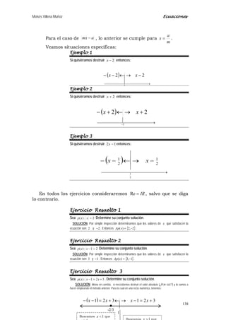 Moisés Villena Muñoz Ecuaciones
138
( )
 →
−→←−−
2
22 xx
Para el caso de amx − , lo anterior se cumple para
m
a
x = .
Veamos situaciones específicas:
Ejemplo 1
Si quisiéramos destruir 2−x entonces:
Ejemplo 2
Si quisiéramos destruir 2+x entonces:
Ejemplo 3
Si quisiéramos destruir 12 −x entonces:
En todos los ejercicios consideraremos IR=Re , salvo que se diga
lo contrario.
Ejercicio Resuelto 1
Sea 2:)( =xxp Determine su conjunto solución.
SOLUCIÓN: Por simple inspección determinamos que los valores de x que satisfacen la
ecuación son 2 y 2− . Entonces { }2,2)( −=xAp .
Ejercicio Resuelto 2
Sea 21:)( =−xxp Determine su conjunto solución.
SOLUCIÓN: Por simple inspección determinamos que los valores de x que satisfacen la
ecuación son 3 y 1− . Entonces { }1,3)( −=xAp .
Ejercicio Resuelto 3
Sea 321:)( +=− xxxp . Determine su conjunto solución.
SOLUCIÓN: Ahora en cambio, sí necesitamos destruir el valor absoluto (¿POR QUÉ?) y lo vamos a
hacer empleando el método anterior. Para lo cual en una recta numérica, tenemos:
( ) 321321 +=−→←+=−− xxxx
Buscamos 1<x que
1
-2/3
.
( )
 → −
+→←+−
2
22 xx
( )
 →
−→←−−
2
1
2
1
2
1
xx
 