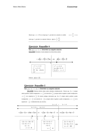 Moisés Villena Muñoz Ecuaciones
139
Observe que 4−=x no es mayor que 1 , por tanto no es solución, en cambio
3
2
−=x sí es
menor que 1 , por tanto sí es solución. Entonces






−=
3
2
)(xAp .
Ejercicio Resuelto 4
Sea 21:)( =−xxxp . Determine su conjunto solución.
SOLUCIÓN: Destruimos el valor absoluto de la misma forma anterior.
Entonces { }2)( =xAp
Ejercicio Resuelto 5
Sea 3412:)( +=− xxxp Determine su conjunto solución.
SOLUCIÓN: Debemos destruir ambos valores absolutos simultáneamente. Observe que 12 −x arrojará
valores positivos cuando reemplazamos
2
1>x (a la derecha de
2
1 ) y arrojará valores negativos cuando reemplazamos
2
1<x (a la izquierda de
2
1 ). De manera análoga, observamos que 34 +x arrojará valores positivos cuando
reemplazamos
4
3−>x (a la derecha de
4
3− ) y arrojará valores negativos cuando reemplazamos
4
3−<x (a la
izquierda de
4
3− ). Combinando todo esto, tenemos:
( ) ( ) 2121 =−→←=−− xxxx
real
soluciónhayNO
xx
xx
02
02
2
2
=+−
=−+−
12
0)1)(2(
022
−=∨=
=+−
=−−
xx
xx
xx
1
2.
 →
−−−
++−
+=−→←+=−−→←+−=−−
2
1
3
1
4
3
2
)()()(
34)12(34)12()34()12( xxxxxx
.
( )
SIx
x
xx
xx
2
42
1342
34)12(
−=
−=
−=+−
+−=−−
SIx
x
xx
xx
3
1
26
1342
34)12(
−=
=−
−=−−
+=−−
NOx
xx
xx
2
1342
3412
−=
+=−
+=−
0
012 >−x012 <−x
034 <+x 034 >+x
 