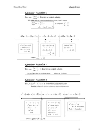 Moisés Villena Muñoz Ecuaciones
141
Ejercicio Resuelto 6
Sea :)(xp 1
32
13
=
+
−
x
x
Determine su conjunto solución.
SOLUCIÓN: Note que es semejante al anterior, una vez que se haga lo siguiente:
2
33213
1
32
13
1
32
13
−≠∧+=−≡
=
+
−
≡=
+
−
xxx
x
x
x
x
por la propiedad
b
a
b
a
=
Entonces { }5
2,4)( −=xAp
Ejercicio Resuelto 7
Sea :)(xp 1
32
13
−=
+
−
x
x
Determine su conjunto solución.
SOLUCIÓN: Es obvio que su conjunto solución φ=)(xAp ¿POR QUÉ?
Ejercicio Resuelto 8
Sea 1:)( 2
−=− xxxxxp Determine su conjunto solución.
SOLUCIÓN: Análogamente, debemos destruimos los valores absolutos presentes:
Entonces { } [ )∞∪= ,10)(xAp
 →
−−
+−+−
+=−→←+=−−→←+−=−−
4
3
1
0
5
2
2
3
32)13(32)13()32()13( xxxxxx
( ) ( )
SIx
xx
xx
xx
5
2
1323
3213
3213
−=
−=−−
+=+−
+=−−( ) ( )
NOx
xx
xx
xx
4
1323
3213
3213
=
−−=+−
−−=+−
+−=−−
SIx
xx
xx
4
1323
3213
=
+=−
+=−
( )
 →
−=−→←−−=−→←−−=−−
10
1))1(())1(()( 222
xxxxxxxxxxxx
. .
[ ]
0
02
)1(
)1()(
2
22
2
2
=
=
−=+
+−=+
−−=−−
x
x
xxxx
xxxx
xxxx [ ]
10
0)1(2
022
)1(
)1(
2
22
2
2
=∨=
=−
=−
−=−
+−=−
−−=−
xx
xx
xx
xxxx
xxxx
xxxx
satisfacexTodo
Verdadero
xxxx
1
00
22
>
=
−=−
 