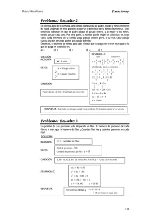 Moisés Villena Muñoz Ecuaciones
144
Problema Resuelto 2
En ciertos días de la semana, una familia compuesta de padre, madre y niños menores
de edad, viajando en tren, pueden acogerse al beneficio de la familia numerosa. Este
beneficio consiste en que el padre pague el pasaje entero, y la mujer y los niños,
medio pasaje cada uno. Por otra parte, la familia puede viajar en colectivo, en cuyo
caso, cada miembro de la familia paga pasaje entero, pero, a su vez, cada pasaje
cuesta las dos terceras partes del pasaje del tren.
Entonces, el número de niños para que el total que se paga en el tren sea igual a lo
que se paga en colectivo es:
a) 1 b) 2 c) 3 d) 4 e) 5
SOLUCIÓN:
INCOGNITA:
DATOS:
CONDICIÓN:
Problema Resuelto 3
Un pelotón de 180 personas esta dispuesto en filas. El número de personas de cada
fila es 8 más que el número de filas. ¿Cuántas filas hay y cuántos personas en cada
fila?
SOLUCIÓN:
INCOGNITA:
DATOS:
CONDICIÓN:
DESARROLLO:
RESPUESTA:
Por tanto hay 10 filas y
filacadaenpersonas
x
18
8108
=
+=+
=x cantidad de filas
Total de personas = 180
Cantidad de personas por fila = 8+x
(CANT. FILAS).(CANT. DE PERSONAS POR FILA) = TOTAL DE PERSONAS
SIxNOx
xx
xx
xx
xx
1018
0)10)(18(
01808
1808
180)8(
2
2
=−=
=−+
=−+
=+
=+
DESARROLLO:
niñon
nn
nn
nn
nn
nn
n
n
tenemosxparadividiendo
xnxx
x
n
x
x
COLECTIVOTREN
1
9843
4839
)24(2)3(3
3
24
2
3
3
222
2
12
3
2
3
2
3
2
22
1
1
:,
3
2
3
2
3
2
22
=
−=−
+=+
+=+
+
=
+
++
=
++
++=++






++=





++
  
:n # niños
=x Pasaje en tren
=x
3
2
pasaje colectivo
PAGO FAMILIAR EN TREN = PAGO FAMILIAR COLECTIVO
RESPUESTA: Debe haber un niño para cumplir con la condición. Por lo tanto la opción “a” es correcta.
 