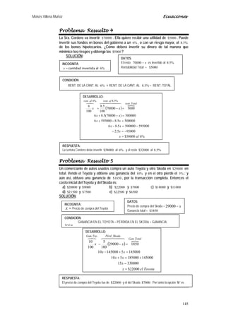 Moisés Villena Muñoz Ecuaciones
145
Problema Resuelto 4
La Sra. Cordero va invertir 70000$ . Ella quiere recibir una utilidad de 5000$ . Puede
invertir sus fondos en bonos del gobierno a un %6 , o con un riesgo mayor, al %5.8
de los bonos hipotecarios. ¿Cómo deberá invertir su dinero de tal manera que
minimice los riesgos y obtenga los 5000$ ?
SOLUCIÓN:
Problema Resuelto 5
Un comerciante de autos usados compra un auto Toyota y otro Skoda en 29000$ en
total. Vende el Toyota y obtiene una ganancia del %10 y en el otro pierde el %5 ; y
aún así, obtuvo una ganancia de 1850$ , por la transacción completa. Entonces el
costo inicial del Toyota y del Skoda es:
a) 20000$ y 9000$ b) 22000$ y 7000$ c) 18000$ y 11000$
d) 21500$ y 7500$ e) 22500$ y 6500$
SOLUCIÓN:
INCOGNITA:
=x cantidad invertida al %6
DATOS:
El resto x−70000 es invertido al %5.8
Rentabilidad Total = 5000$
CONDICIÓN:
RENT. DE LA CANT. AL %6 + RENT. DE LA CANT. AL %5.8 = RENT. TOTAL
DESARROLLO:
( )

%638000$
950005.2
5950005000005.86
5000005.85950006
500000)70000(5.86
500070000
100
5.8
100
6
.
%5.8.%6.
alx
x
xx
xx
xx
xx
Totalrent
alrentalrent
=
−=−
−=−
=−+
=−+
=−+
  
RESPUESTA:
La señora Cordero debe invertir 38000$ al %6 y el resto 32000$ al %5.8
INCOGNITA:
=x Precio de compra del Toyota
DATOS:
Precio de compra del Skoda = x−29000
Ganancia total = 1850$
CONDICIÓN:
GANANCIA EN EL TOYOTA – PÉRDIDA EN EL SKODA = GANANCIA
TOTAL
DESARROLLO:
( )

Toyotaelx
x
xx
xx
xx
TotalGan
SkodaPérdToyGan
22000$
33000015
145000185000510
185000514500010
185029000
100
5
100
10
.
...
=
=
+=+
=+−
=−−
  
RESPUESTA:
El precio de compra del Toyota fue de 22000$ y el del Skoda 7000$ . Por tanto la opción “b” es
t
 