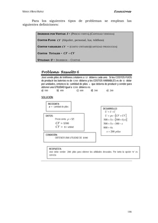 Moisés Villena Muñoz Ecuaciones
146
Para los siguientes tipos de problemas se emplean las
siguientes definiciones:
INGRESOS POR VENTAS: I = (PRECIO VENTA).(CANTIDAD VENDIDA)
COSTOS FIJOS: CF (Alquiler, personal, luz, teléfono)
COSTOS VARIABLES:CV = (COSTO UNITARIO)(CANTIDAD PRODUCIDA)
COSTOS TOTALES = CVCF +
UTILIDAD: U = INGRESOS – COSTOS
Problema Resuelto 6
José vende pilas de teléfonos celulares a 5$ dólares cada uno. Si los COSTOS FIJOS
de producir las baterías es de 300$ dólares y los COSTOS VARIABLES es de 1$ dólar
por unidades, entonces la cantidad de pilas x que debería de producir y vender para
obtener una UTILIDAD igual a 500$ dólares es:
a) 500 b) 400 c) 600 d) 300 e) 200
SOLUCIÓN:
INCOGNITA
=x cantidad de pilas
DATOS:
Precio venta 5$=p
=CF 300$
=CV /1$ unidad
CONDICIÓN:
OBTENER UNA UTILIDAD DE 500$
DESARROLLO:
[ ]
[ ]
pilasx
x
xx
xx
CVCFpxU
CIU
200
4800
3005500
)(13005500
=
=
−−=
+−=
+−=
−=
RESPUESTA:
José debe vender 200 pilas para obtener las utilidades deseadas. Por tanto la opción “e” es
correcta.
 