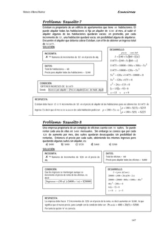 Moisés Villena Muñoz Ecuaciones
147
Problema Resuelto 7
Esteban es propietario de un edificio de apartamentos que tiene 60 habitaciones. El
puede alquilar todas las habitaciones si fija un alquiler de 180$ al mes, al subir el
alquiler algunas de las habitaciones quedarán vacías; en promedio, por cada
incremento de 5$ , una habitación quedará vacía, sin posibilidad alguna de alquilarse.
Encuentre el alquiler que debería cobrar Esteban, con el fin de obtener un ingreso total
de 11475$ .
SOLUCIÓN:
Problema Resuelto 8
Una empresa propietaria de un complejo de oficinas cuenta con 50 suites. Se puede
rentar cada una de ellas en 400$ mensuales. Sin embargo se conoce que por cada
20$ de aumento por mes, dos suites quedarán desocupadas sin posibilidad de
rentarlas. Entonces el precio por cada suite, obteniendo los mismos ingresos pero
quedando algunas suites sin alquilar, es:
a) 400$ b) 480$ c) 520$ d) 460$ e) 500$
SOLUCIÓN:
RESPUESTA:
Esteban debe hacer 15 ó 9 incrementos de 5$ en el precio de alquiler de las habitaciones para así obtener los 11475$ de
ingreso. Es decir que el PRECIO DE ALQUILER de cada habitación podrá ser:



=+=
=+=
⇒+=
225$)9(5180
255$)15(5180
5180
p
p
xp
INCOGNITA:
=x Números de incrementos de 5$ en el precio de alq.
DATOS:
Total de habitaciones = 60
Precio para alquilar todas las habitaciones = 180$
CONDICIÓN:
OBTENER INGRESOS DE 11475$
Donde INGRESO por alquiler = (PRECIO alquiler)(CANT. de habit. alquil
DESARROLLO:
( ) ( )( )
( )( )
( )( )
915
0915
013524
06751205
010800114751205
51201080011475
53001801080011475
60518011475
1605180
2
2
2
2
2
.
=∨=
=−−
=+−
=+−
=−+−
−+=
−+−=
−+=
−+=
xx
xx
xx
xx
xx
xx
xxx
xx
xxI
habcantprecio

INCOGNITA:
=x Números de incrementos de 20$ en el precio de
alq.
DATOS:
Total de oficinas = 60
Precio para alquilar todas las oficinas = 400$
CONDICIÓN:
Que los ingresos se mantengan aunque se
incremente el precio de renta de las oficinas, es
decir:
20000$)/400($.)50( == ucofIngresos
DESARROLLO:
( )
50
054
020040
4010008002000020000
)250)(20400(20000
.).)((
2
2
=∨=
=−
=−
−+−=
−+=
=
xx
xx
xx
xxx
xx
CantprecI
RESPUESTA:
La empresa debe hacer 5 5 incrementos de 20$ en el precio de la renta, es decir aumentar en 100$ , lo que
significa que el nuevo precio, para cumplir con la condición debe ser: 500$)5(20400Pr =+=ecio .
Por tanto la opción “e” es correcta.
 