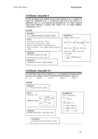 Moisés Villena Muñoz Ecuaciones
148
Problema Resuelto 9
El costo de producir cada ejemplar de una revista semanal es de 28 centavos. El
ingreso del distribuidor es de 24 centavos por copia y por lo que respecta a la
publicidad es del %20 de los ingresos que sobrepasan las 3000 copias. ¿Cuántas
copias deben publicarse y venderse cada semana a fin de recoger utilidades
semanales por 1000$ ?
SOLUCIÓN:
Problema Resuelto 10
Un comerciante vende un par de zapatos en 75$ . Si su utilidad porcentual fue igual al
precio de costo en dólares, entonces el PRECIO DE COSTO del par de zapatos es:
a) 75$ b) 60$ c) 55$ d) 50$ e) 65$
SOLUCIÓN:
INCOGNITA:
=x Cantidad de ejemplares producidos y vendidos
DATOS:
COSTO UNIT. DE LOS EJEMPLARES = 28.0$
PRECIO VENTA DE CADA EJEMPLAR = 24.0$
INGRESOS = INGRESOS VENTAS + INGRESOS PUBLICIDAD
INGRESOS PUBLICIDAD = %20 (Ingresos sobre la venta de
3000 )
DESARROLLO:
( )
( )
ejemplaresx
x
xxx
xxx
xxx
CostosIngresosUtilidad
143000
008.0
1144
008.01144
28.0144048.024.01000
28.072024.0
100
20
24.01000
28.0300024.024.01000 100
20
==
=
−−+=
−−+=
−




















−+=
−=

RESPUESTA:
El distribuidor debe vender 143000 ejemplares.
CONDICIÓN:
OBTENER UTILIDADES DE 1000$
INCOGNITA:
=x Precio de costo de los zapatos
DATOS:
Precio venta = 75$
Utilidad Porcentual:
100
75
%
100
.cos.
%
x
x
U
tprec
Utilidad
U
−
=
=
CONDICIÓN:
UTILIDAD PORCENTUAL = PRECIO DE COSTO
DESARROLLO:
( )( )
50150
050150
07500100
1007500
100
75
cos%
2
2
=∨−=
=−+
=−+
=−
=
−
=
xx
xx
xx
xx
x
x
x
toprecioU
RESPUESTA:
EL precio de costo de los zapatos es de 50$
 