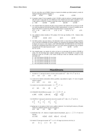 Moisés Villena Muñoz Ecuaciones
150
$6 y los costos fijos son de $40000. Entonces el número de unidades que deberá producir y vender de
modo que obtenga la ganancia requerida, es:
a) 6000 b)7500 c)8500 d)11500 e)12500
14. Un granjero compra 10 vacas pagando en total $ 150.000 y vende las primeras 4 teniendo ganancia del
20% de lo que le costó cada una. Si la utilidad por el lote completo que desea ganar el granjero es de $
75.000, entonces el PRECIO, en dólares, al que debe vender cada una de las 6 vacas restantes es:
a) 3.000 b)18.000 c)25.500 d)63.000 e)72.000
15. Una compañía fabrica los productos A y B. El costo de producir cada unidad de A es $2 más que el de B.
Los costos de producción de A y B son $1500 y $1000, respectivamente, y se hacen 25 unidades más de
A que de B. Entonces el número de unidades del producto A que se pueden fabricar , es:
a) 75 ∨ 100 b)100 ∨ 125 c) 125 ∨ 150 d) 150 ∨ 175 e)175
∨ 200
16. Una cantidad de dinero invertida al 15% produce $14,4 más que invertida al 12% . Entonces dicha
CANTIDAD es:
a) $ 480 b)$ 500 c)$ 20 d)$ 75 e)$ 100
17. Una fábrica produce ropa para damas y está planeando vender su nueva línea de conjuntos deportivos
con un costo para el distribuidor de $ 80 por conjunto. Por conveniencia del distribuidor la fábrica colocará
la etiqueta con el precio a cada conjunto. ¿QUÉ CANTIDAD DEBE SER MARCADA EN LAS ETIQUETAS
de modo que el distribuidor pueda reducir este precio en un 20% durante una liquidación y aún así obtener
una ganancia del 15% sobre el precio de costo?. a) $ 115 b)$ 100 c) $ 105
d) $ 110 e) $ 95
18. Una compañía paga a sus agentes de ventas con base en un porcentaje de los primeros $100.000 en
ventas, más otro porcentaje sobre cualquier cantidad que rebase esos $100.000. Si un agente recibió
$8.500 por ventas de $175.000 y otro recibió $14.800 por ventas de $280.000, entonces los dos
porcentajes son:
a) 6% en los primeros $100.000, 4% en el resto.
b) 8% en los primeros $100.000, 6% en el resto.
c) 4% en los primeros $100.000, 6% en el resto.
d) 4% en los primeros $100.000, 8% en el resto.
e) 8% en los primeros $100.000, 4% en el resto.
Misceláneos.
1. Un valor de “ k ” para que la SUMA DE LAS RAÍCES de la ecuación
22
42 xkxkx =+− sea 4 , es:
a) 1 b) 2 c) 3 d) 4 e) 5
2. La SUMA de tres números consecutivos enteros y positivos, cuyo producto es igual a 15 veces el segundo
número, es igual a:
a) 9 b) 10 c) 11 d)12 e) 13
3. La SUMA DE LAS SOLUCIONES de la ecuación 7
12
=+
x
x , es:
a) 7 b)25 c)16 d)9 e)4
4. El CONJUNTO SOLUCIÓN de la ecuación 32 =++ xx , es:
a) { }49 b) { }36 c) { }36,49 d) { }49
36 e) { }36
49
5. Un VALOR de “k” para que la suma de las raíces de la ecuación 22
34 xkxkx =++ sea 10, es:
a)
3
8
b)
5
7
c)
7
5
d)
3
1
e)
8
3
6. Suponga que en una granja se tienen vacas y gallinas solamente. Si en total hay 80 cabezas y 240 patas
entonces la cantidad de VACAS que hay en la granja es:
a) 40 b)60 c)70 d)80 e)90
7. Considerando R=Re , entonces el conjunto solución del predicado 53:)( =−− xxxp está en el
intervalo:
a) ( )0,5− b) ( )8,5 c) ( )5,1 d) ( )∞,8 e) ( ]4,−∞
8. Un valor de "k" para que la ecuación 02
=++ kxkx tenga SOLUCIÓN REAL REPETIDA, es:
a) 0 b)
2
1− c) 1− d)1 e)-2
 