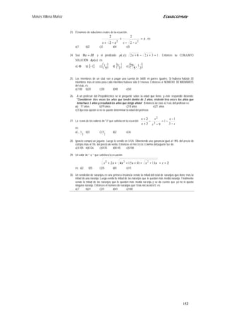 Moisés Villena Muñoz Ecuaciones
152
23. El número de soluciones reales de la ecuación:
x
xxxx
=
−−
+
−+ 22
2
2
2
2
, es:
a) 1 b)2 c)3 d)4 e)5
24. Sea IR=Re y el predicado 13262:)( =+−+ xxxp . Entonces su CONJUNTO
SOLUCIÓN )(xAp es:
a) Φ b) { }1− c) { }5
1 d) { }2
3 e) { }2
1,
5
29
25. Los miembros de un club van a pagar una cuenta de $600 en partes iguales. Si hubiera habido 20
miembros más el costo para cada miembro hubiera sido $1 menos. Entonces el NÚMERO DE MIEMBROS
del club, es:
a) 100 b)20 c)30 d)40 e)50
26. A un profesor del Prepolitécnico se le preguntó sobre la edad que tiene, y éste respondió diciendo:
"Consideren tres veces los años que tendré dentro de 3 años, réstenle tres veces los años que
tenía hace 3 años y resultará los años que tengo ahora". Entonces la EDAD ACTUAL del profesor es:
a) 17 años b)19 años c)18 años e)21 años
e) Elija esta opción si no se puede determinar la edad del profesor.
27. La SUMA de los valores de "x" que satisfacen la ecuación
x
x
x
x
x
x
−
−
−=
−
−
+
+
3
1
1
93
2
2
2
es:
a)
2
3− b)3 c)
2
3 d)2 e)-6
28. Ignacio compró un juguete. Luego lo vendió en $126. Obteniendo una ganancia igual al 14% del precio de
compra más el 5% del precio de venta. Entonces el PRECIO DE COMPRA del juguete fue de:
a) $105 b)$126 c)$135 d)$145 e)$108
29. Un valor de “ x ” que satisface la ecuación
211111542 222
+=++++++ xxxxxxx
es: a)2 b)5 c)25 d)0 e)15
30. Un vendedor de naranjas en una primera instancia vende la mitad del total de naranjas que tiene más la
mitad de una naranja. Luego vende la mitad de las naranjas que le quedan más media naranja. Finalmente
vende la mitad de las naranjas que le quedan más media naranja y se da cuenta que ya no le queda
ninguna naranja. Entonces el número de naranjas que TENÍA INICIALMENTE es:
a) 7 b)21 c)31 d)41 e)100
 