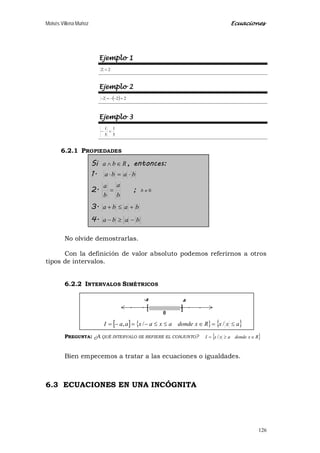 Moisés Villena Muñoz Ecuaciones
126
Ejemplo 1
22 =
Ejemplo 2
( ) 222 =−−=−
Ejemplo 3
5
1
5
1
=−
6.2.1 PROPIEDADES
Si Rba ∈∧ , entonces:
1. baba ⋅=⋅
2.
b
a
b
a
= ; 0≠b
3. baba +≤+
4. baba −≥−
No olvide demostrarlas.
Con la definición de valor absoluto podemos referirnos a otros
tipos de intervalos.
6.2.2 INTERVALOS SIMÉTRICOS
PREGUNTA: ¿A QUÉ INTERVALO SE REFIERE EL CONJUNTO? { }RxdondeaxxI ∈≥= /
Bien empecemos a tratar a las ecuaciones o igualdades.
6.3 ECUACIONES EN UNA INCÓGNITA
[ ] { } { }axxRxdondeaxaxaaI ≤=∈≤≤−=−= //,
 