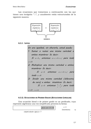 Moisés Villena Muñoz Ecuaciones
127
Las ecuaciones que trataremos a continuación son las que
tienen una incógnita “ x ”, y usualmente están estructuradas de la
siguiente manera:
6.3.1 LEYES
En una igualdad, sin alterarla, usted puede:
1. Sumar o restar una misma cantidad a
ambos miembros. Es decir:
Si ba = , entonces cbca +=+ ; para todo
Rc ∈
2. Multiplicar una misma cantidad a ambos
miembros. Es decir:
Si ba = entonces cbca ⋅=⋅ ; para
todo Rc ∈
3. Dividir una misma cantidad (diferente
de cero) a ambos miembros. Es decir:
Si ba = entonces
c
b
c
a
= ; para todo
Rc ∈ 0≠∧ c
6.3.2. ECUACIONES DE PRIMER GRADO (ECUACIONES LINEALES)
Una ecuación lineal o de primer grado es un predicado, cuya
expresión algebraica una vez simplificada presenta la forma:
0≠a
Determinemos su
conjunto solución ?)( =xAp
x
a
a
ax
/
/
Expresión
algebraic
a en “ x ”
Expresión
algebraic
a en “ x ”
=
MIEMBROS
0:)( =+ baxxp
 