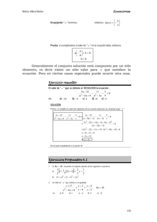 Moisés Villena Muñoz Ecuaciones
128
Despejando “ x ” tenemos: entonces






−=
a
b
xAp )(
Prueba: si reemplazamos el valor de “ x ” en la ecuación dada, entonces:
Generalmente el conjunto solución está compuesto por un sólo
elemento, es decir existe un sólo valor para x que satisface la
ecuación. Pero en ciertos casos especiales puede ocurrir otra cosa.
Ejercicio resuelto
El valor de " x " que se obtiene al RESOLVER la ecuación :
0
5
3
11
96
225
22
=−
−
−
+−
−
xxxxx
x
es: a) 26− b) 4− c) 4 d) 26 e) 12
SOLUCIÓN:
Primero se simplifica la expresión algebraica de la ecuación dada para así, despejar luego " x "
4
123
0123
0453053311225
0
)3)(3(
)3(5)3(11225
0
5
)3(
11
)3)(3(
225
0
5
3
11
96
225
22
22
22
−=≡
=−≡
=−−≡
=−+/−+−−/≡
=
−−
−−−−−
≡
=−
−
−
−−
−
≡=−
−
−
+−
−
x
x
x
xxxxx
xxx
xxxx
xxxxx
x
xxxxx
x
Por lo tanto la RESPUESTA es la opción “b”
Ejercicios Propuestos 6.1
1. Si IR=Re , encuentre el conjunto solución de las siguientes ecuaciones:
a) ( )[ ] 2
1
3
2
13
4
11
2
1
−=−+ xx
b) 333
2)1()1( xxx =−−+
2. Un valor de " x " que satisface a la igualdad:
2
4
4
2
86
17
2 −
−
=
−
−
+
+−
+
x
x
x
x
xx
x
, IR=Re ,
es: a) 0 b) 1 c) 1− d) 2 e) 2−
00
0
=
=+





/
−/ b
a
b
a
 