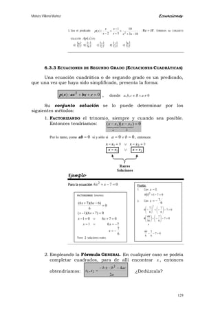 Moisés Villena Muñoz Ecuaciones
129
FACTORIZANDO tenemos:
6
7
761
07601
0)76)(1(
0
6
)66)(76(
−=
−=∨=
=+∨=−
=+−
=
−+
x
xx
xx
xx
xx
Tiene 2 soluciones reales
3. Sea el predicado
103
10
5
1
2
:)( 2
−+
+
+
−
=
− xxx
x
x
x
xp . ; IR=Re . Entonces su CONJUNTO
SOLUCIÓN )(xAp es:
a) { }7
8 b) { }8
7 c) { }2
3 d) { }3
2 e) { }3
8
6.3.3 ECUACIONES DE SEGUNDO GRADO (ECUACIONES CUADRÁTICAS)
Una ecuación cuadrática o de segundo grado es un predicado,
que una vez que haya sido simplificado, presenta la forma:
0:)( 2
=++ cbxaxxp , donde 0,, ≠∧∈ aRcba
Su conjunto solución se lo puede determinar por los
siguientes métodos:
1. FACTORIZANDO el trinomio, siempre y cuando sea posible.
Entonces tendríamos: 0)()( 21 =−−

ba
xxxx
Por lo tanto, como 0=ab si y sólo si 00 =∨= ba , entonces:
Ejemplo
Para la ecuación 076 2
=−+ xx
2. Empleando la Fórmula GENERAL. En cualquier caso se podría
completar cuadrados, para de allí encontrar x , entonces
obtendríamos:
a
acbb
xx
2
4
,
2
21
−±−
= ¿Dedúzcala?
Prueba:
1. Con 1=x
( ) 07116 2
=−+
2. Con
6
7−=x
07
6
7
6
49
07
6
7
36
49
6
07
6
7
6
7
6
6
2
=−−
=−





−+





/
=−





−+





−
 