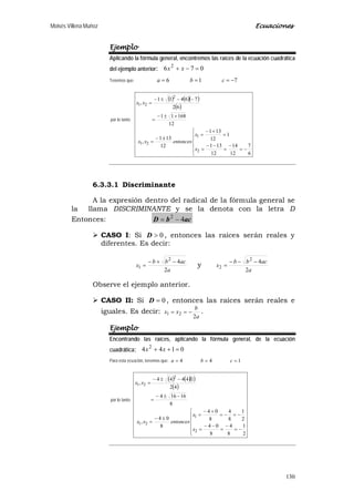 Moisés Villena Muñoz Ecuaciones
130
Ejemplo
Aplicando la fórmula general, encontremos las raíces de la ecuación cuadrática
del ejemplo anterior: 076 2
=−+ xx
Tenemos que: 716 −=== cba
por lo tanto:
( ) ( )( )
( )






−=
−
=
−−
=
=
+−
=
±−
=
+±−
=
−−±−
=
6
7
12
14
12
131
1
12
131
12
131
,
12
16811
62
76411
,
2
1
21
2
21
x
x
entoncesxx
xx
6.3.3.1 Discriminante
A la expresión dentro del radical de la fórmula general se
la llama DISCRIMINANTE y se la denota con la letra D
Entonces: acbD 42
−=
 CASO I: Si 0>D , entonces las raíces serán reales y
diferentes. Es decir:
a
acbb
x
2
42
1
−+−
= y
a
acbb
x
2
42
2
−−−
=
Observe el ejemplo anterior.
 CASO II: Si 0=D , entonces las raíces serán reales e
iguales. Es decir:
a
b
xx
2
21 −== .
Ejemplo
Encontrando las raíces, aplicando la fórmula general, de la ecuación
cuadrática: 0144 2
=++ xx
Para esta ecuación, tenemos que: 144 === cba
por lo tanto:
( ) ( )( )
( )






−=
−
=
−−
=
−=−=
+−
=
±−
=
−±−
=
−±−
=
2
1
8
4
8
04
2
1
8
4
8
04
8
04
,
8
16164
42
14444
,
2
1
21
2
21
x
x
entoncesxx
xx
 