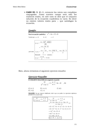 Moisés Villena Muñoz Ecuaciones
131
 CASO III: Si 0<D , entonces las raíces son complejas
conjugadas. Como nuestro campo será sólo los
números reales, en este caso se dirá que el conjunto
solución de la ecuación cuadrática es vacío. Es decir
no existen valores reales para x que satisfagan la
ecuación.
Ejemplo
Para la ecuación cuadrática: 01362
=++ xx
Tenemos que: 144 === cba
por lo tanto:
( ) ( )( )
( )
i
i
xx
tenemosillamando
xx
xx
23
2
46
,
:1
2
1166
2
)1)(16(6
2
166
,
2
52366
12
131466
,
21
21
2
21
±−=
±−
=
=−
−±−
=
−±−
=
−±−
=
−±−
=
−±−
=
Bien, ahora revisemos el siguiente ejercicio resuelto:
Ejercicio Resuelto
El CONJUNTO SOLUCIÓN de la siguiente ecuación:
1
3
3
23
32
2 +
−
=−
++ x
x
xx
; IR=Re , es:
a) }2,4{ − b) }2,4{ −− c) }2,4{
d) }2,4{− e) }1{−
SOLUCIÓN: Hay que empezar simplificando, todo lo que sea posible, las expresiones algebraicas
presentes en la ecuación dada.
24
0)2)(4(
0)82(4
03284
063269332
0)632(69332
0
)1)(2(
)2)(3()1)(2(332
0
1
3
3
)1)(2(
32
1
3
3
23
32
21
2
2
22
22
2
=∨−=≡
=−+≡
=−+≡
=+−−≡
=++−−−−−≡
=−−+−−−−≡
=
++
+−−++−
≡
=
+
−
−−
++
≡
+
−
=−
++
xx
xx
xx
xx
xxxxx
xxxxx
xx
xxxx
x
x
xxx
x
xx
 
