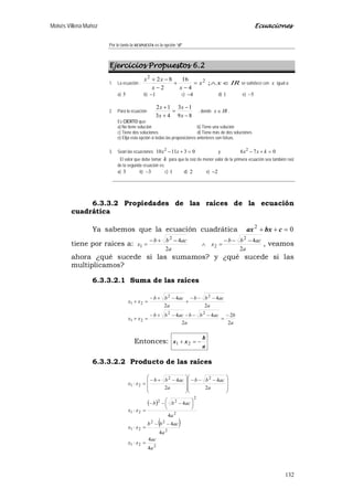 Moisés Villena Muñoz Ecuaciones
132
Por lo tanto la RESPUESTA es la opción “d”
Ejercicios Propuestos 6.2
1. La ecuación :
2
2
4
16
2
82
x
xx
xx
=
−
+
−
−+
IRx ∈∧; se satisface con x igual a:
a) 5 b) 1− c) 4− d) 1 e) 5−
2. Para la ecuación:
89
13
43
12
−
−
=
+
+
x
x
x
x
, donde IRx ∈ .
Es CIERTO que:
a) No tiene solución b) Tiene una solución
c) Tiene dos soluciones d) Tiene más de dos soluciones
e) Elija esta opción si todas las proposiciones anteriores son falsas.
3. Sean las ecuaciones 031110 2
=+− xx y 076 2
=+− kxx
El valor que debe tomar k para que la raíz de menor valor de la primera ecuación sea también raíz
de la segunda ecuación es:
a) 3 b) 3− c) 1 d) 2 e) 2−
6.3.3.2 Propiedades de las raíces de la ecuación
cuadrática
Ya sabemos que la ecuación cuadrática 02
=++ cbxax
tiene por raices a:
a
acbb
x
a
acbb
x
2
4
2
4 2
2
2
1
−−−
=∧
−+−
= , veamos
ahora ¿qué sucede si las sumamos? y ¿qué sucede si las
multiplicamos?
6.3.3.2.1 Suma de las raíces
a
b
a
acbbacbb
xx
a
acbb
a
acbb
xx
2
2
2
44
2
4
2
4
22
21
22
21
−
=
−−−−+−
=+
−−−
+
−+−
=+
Entonces:
a
b
xx −=+ 21
6.3.3.2.2 Producto de las raíces
( )
( )
221
2
22
21
2
2
22
21
22
21
4
4
4
4
4
4
2
4
2
4
a
ac
xx
a
acbb
xx
a
acbb
xx
a
acbb
a
acbb
xx
=⋅
−−
=⋅





 −−−
=⋅







 −−−







 −+−
=⋅
 