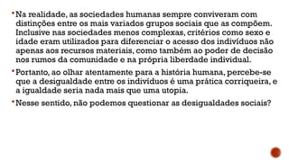 Na realidade, as sociedades humanas sempre conviveram com
distinções entre os mais variados grupos sociais que as compõem.
Inclusive nas sociedades menos complexas, critérios como sexo e
idade eram utilizados para diferenciar o acesso dos indivíduos não
apenas aos recursos materiais, como também ao poder de decisão
nos rumos da comunidade e na própria liberdade individual.
Portanto, ao olhar atentamente para a história humana, percebe-se
que a desigualdade entre os indivíduos é uma prática corriqueira, e
a igualdade seria nada mais que uma utopia.
Nesse sentido, não podemos questionar as desigualdades sociais?
 