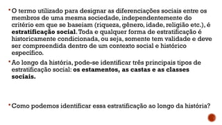 O termo utilizado para designar as diferenciações sociais entre os
membros de uma mesma sociedade, independentemente do
critério em que se baseiam (riqueza, gênero, idade, religião etc.), é
estratificação social.Toda e qualquer forma de estratificação é
historicamente condicionada, ou seja, somente tem validade e deve
ser compreendida dentro de um contexto social e histórico
específico.
Ao longo da história, pode-se identificar três principais tipos de
estratificação social: os estamentos, as castas e as classes
sociais.
Como podemos identificar essa estratificação ao longo da história?
 