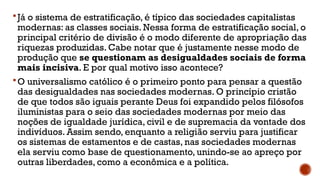 Já o sistema de estratificação, é típico das sociedades capitalistas
modernas: as classes sociais. Nessa forma de estratificação social, o
principal critério de divisão é o modo diferente de apropriação das
riquezas produzidas. Cabe notar que é justamente nesse modo de
produção que se questionam as desigualdades sociais de forma
mais incisiva. E por qual motivo isso acontece?
O universalismo católico é o primeiro ponto para pensar a questão
das desigualdades nas sociedades modernas. O princípio cristão
de que todos são iguais perante Deus foi expandido pelos filósofos
iluministas para o seio das sociedades modernas por meio das
noções de igualdade jurídica, civil e de supremacia da vontade dos
indivíduos. Assim sendo, enquanto a religião serviu para justificar
os sistemas de estamentos e de castas, nas sociedades modernas
ela serviu como base de questionamento, unindo-se ao apreço por
outras liberdades, como a econômica e a política.
 