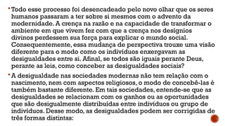 Todo esse processo foi desencadeado pelo novo olhar que os seres
humanos passaram a ter sobre si mesmos com o advento da
modernidade. A crença na razão e na capacidade de transformar o
ambiente em que vivem fez com que a crença nos desígnios
divinos perdessem sua força para explicar o mundo social.
Consequentemente, essa mudança de perspectiva trouxe uma visão
diferente para o modo como os indivíduos enxergavam as
desigualdades entre si. Afinal, se todos são iguais perante Deus,
perante as leis, como conceber as desigualdades sociais?
A desigualdade nas sociedades modernas não tem relação com o
nascimento, nem com aspectos religiosos, o modo de concebê-las é
também bastante diferente. Em tais sociedades, entende-se que as
desigualdades se relacionam com os ganhos ou as oportunidades
que são desigualmente distribuídas entre indivíduos ou grupo de
indivíduos. Desse modo, as desigualdades podem ser corrigidas de
três formas distintas:
 