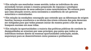  Em relação aos resultados: nesse sentido, todos os indivíduos de uma
‚
sociedade teriam acesso à mesma proporção de riquezas e prestígios
independentemente de seus esforços e suas características. No entanto, para
que essa situação ocorra, seria necessária a existência de um governo
autoritário e centralizador.
 Em relação às condições: concepção que entende que as diferenças de origem
‚
familiar, herança econômica e os efeitos dos níveis culturais dos pais deveriam
ser mitigadas para que todos possam iniciar do mesmo ponto a fim de que
busquem sucesso em suas vidas.
 Em relação às oportunidades: a maioria das políticas públicas de combate às
‚
desigualdades se orientam por esse princípio, que preza que todos os
indivíduos tenham direito às mesmas oportunidades (educação, saúde,
segurança) para se desenvolverem como pessoas e profissionais.
 