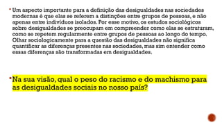  Um aspecto importante para a definição das desigualdades nas sociedades
modernas é que elas se referem a distinções entre grupos de pessoas, e não
apenas entre indivíduos isolados. Por esse motivo, os estudos sociológicos
sobre desigualdades se preocupam em compreender como elas se estruturam,
como se repetem regularmente entre grupos de pessoas ao longo do tempo.
Olhar sociologicamente para a questão das desigualdades não significa
quantificar as diferenças presentes nas sociedades, mas sim entender como
essas diferenças são transformadas em desigualdades.
Na sua visão, qual o peso do racismo e do machismo para
as desigualdades sociais no nosso país?
 