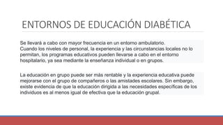 ENTORNOS DE EDUCACIÓN DIABÉTICA
Se llevará a cabo con mayor frecuencia en un entorno ambulatorio.
Cuando los niveles de personal, la experiencia y las circunstancias locales no lo
permitan, los programas educativos pueden llevarse a cabo en el entorno
hospitalario, ya sea mediante la enseñanza individual o en grupos.
La educación en grupo puede ser más rentable y la experiencia educativa puede
mejorarse con el grupo de compañeros o las amistades escolares. Sin embargo,
existe evidencia de que la educación dirigida a las necesidades específicas de los
individuos es al menos igual de efectiva que la educación grupal.
 