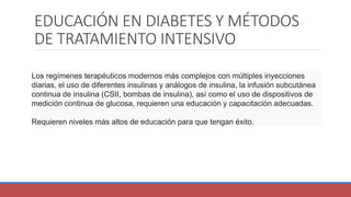 EDUCACIÓN EN DIABETES Y MÉTODOS
DE TRATAMIENTO INTENSIVO
Los regímenes terapéuticos modernos más complejos con múltiples inyecciones
diarias, el uso de diferentes insulinas y análogos de insulina, la infusión subcutánea
continua de insulina (CSII, bombas de insulina), así como el uso de dispositivos de
medición continua de glucosa, requieren una educación y capacitación adecuadas.
Requieren niveles más altos de educación para que tengan éxito.
 