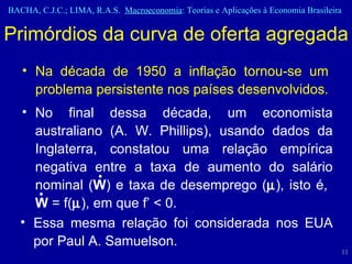 Primórdios da curva de oferta agregada Na década de 1950 a inflação tornou-se um problema persistente nos países desenvolvidos.  • • No final dessa década, um economista australiano (A. W. Phillips), usando dados da Inglaterra, constatou uma relação empírica negativa entre a taxa de aumento do salário nominal ( W ) e taxa de desemprego (  ), isto é,  W  = f(  ), em que f’ < 0.  Essa mesma relação foi considerada nos EUA por Paul A. Samuelson. 