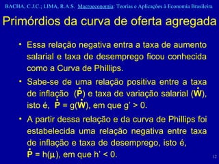 Essa relação negativa entra a taxa de aumento salarial e taxa de desemprego ficou conhecida como a Curva de Phillips. Primórdios da curva de oferta agregada • • • • • Sabe-se de uma relação positiva entre a taxa de inflação  ( P ) e taxa de variação salarial ( W ), isto é,  P  = g( W ), em que g’ > 0. A partir dessa relação e da curva de Phillips foi estabelecida uma relação negativa entre taxa de inflação e taxa de desemprego, isto é,  P  = h(  ), em que h’ < 0.  