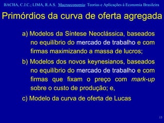 a) Modelos da Síntese Neoclássica, baseados no equilíbrio do  mercado de trabalho  e com firmas maximizando a massa de lucros; b) Modelos dos novos keynesianos, baseados no equilíbrio do  mercado de trabalho  e com firmas que fixam o preço com  mark-up  sobre o custo de produção; e, c) Modelo da curva de oferta de Lucas Primórdios da curva de oferta agregada 