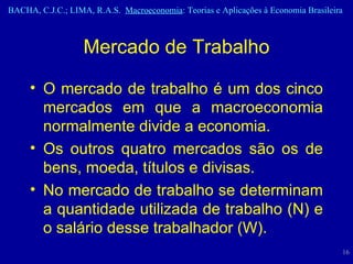 O mercado de trabalho é um dos cinco mercados em que a macroeconomia normalmente divide a economia. Os outros quatro mercados são os de bens, moeda, títulos e divisas. No mercado de trabalho se determinam a quantidade utilizada de trabalho (N) e o salário desse trabalhador (W). Mercado de Trabalho 