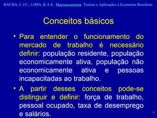 Conceitos básicos Para entender o funcionamento do mercado de trabalho é necessário definir:  população residente, população economicamente ativa, população não economicamente ativa e pessoas incapacitadas ao trabalho. A partir desses conceitos pode-se distinguir e definir:  força de trabalho, pessoal ocupado, taxa de desemprego e salários. 