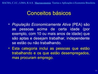 População Economicamente Ativa  (PEA) são as pessoas acima de certa idade (por exemplo, com 10 ou mais anos de idade) que são aptas e desejam trabalhar, independente se estão ou não trabalhando.   Esta categoria inclui as pessoas que estão trabalhando e os que estão desempregados, mas procuram emprego. Conceitos básicos 