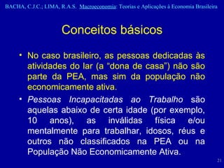 No caso brasileiro, as pessoas dedicadas às atividades do lar (a “dona de casa”) não são parte da PEA, mas sim da população não economicamente ativa.  Pessoas Incapacitadas ao Trabalho  são aquelas abaixo de certa idade (por exemplo, 10 anos), as inválidas física e/ou mentalmente para trabalhar, idosos, réus e outros não classificados na PEA ou na População Não Economicamente Ativa. Conceitos básicos 