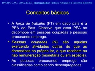 A  força de trabalho  (FT) em dado país é a PEA do País. Observe que essa PEA se decompõe em pessoas ocupadas e pessoas procurando emprego.   Pessoas ocupadas  (N) são aquelas exercendo atividades outras do que as domésticas no próprio lar, e que recebem ou não remuneração (monetária ou em espécie). As pessoas procurando emprego são classificadas como sendo desempregadas.  Conceitos básicos 