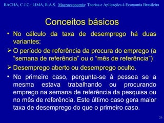 No cálculo da taxa de desemprego há duas variantes: O período de referência da procura do emprego (a “semana de referência” ou o “mês de referência”) Desemprego aberto ou desemprego oculto. No primeiro caso, pergunta-se à pessoa se a mesma estava trabalhando ou procurando emprego na semana de referência da pesquisa ou no mês de referência. Este último caso gera maior taxa de desemprego do que o primeiro caso. Conceitos básicos 