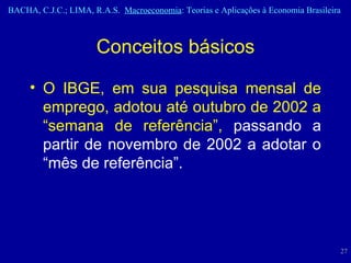 O IBGE, em sua pesquisa mensal de emprego, adotou até outubro de 2002 a “semana de referência”,  passando a partir de novembro de 2002 a adotar o “mês de referência”.  Conceitos básicos 