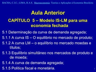 Aula Anterior CAPÍTULO  5 – Modelo IS-LM para uma economia fechada 5.1 Determinação da curva de demanda agregada;  5.1.1 A curva IS – O equilíbrio no mercado de produto;  5.1.2 A curva LM – o equilíbrio no mercado moedas e títulos;  5.1.3 Equilíbrio simultâneo nos mercados de produto e de moeda;  5.1.4 A curva de demanda agregada;  5.1.5 Política fiscal e monetária.  
