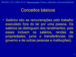 Salários  são as remunerações pelo trabalho executado fora do lar por uma pessoa. Os salários se distinguem dos rendimentos, pois esses incluem os salários, rendas de propriedades, juros e transferências (do governo e de outras pessoas e instituições). Conceitos básicos 