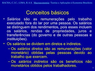 Salários  são as remunerações pelo trabalho executado fora do lar por uma pessoa. Os salários se distinguem dos rendimentos, pois esses incluem os salários, rendas de propriedades, juros e transferências (do governo e de outras pessoas e instituições). Os salários se dividem em diretos e indiretos.  Os  salários diretos  são as remunerações (valor monetário) obtidas pelas pessoas devido ao trabalho que exercem.  Os  salários indiretos  são os benefícios não monetários obtidos pelos trabalhadores.  Conceitos básicos 