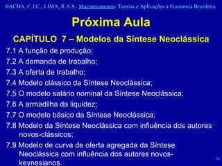 Próxima Aula CAPÍTULO  7 – Modelos da Síntese Neoclássica 7.1 A função de produção;  7.2 A demanda de trabalho;  7.3 A oferta de trabalho;  7.4 Modelo clássico da Síntese Neoclássica;  7.5 O modelo salário nominal da Síntese Neoclássica;  7.6 A armadilha da liquidez;  7.7 O modelo básico da Síntese Neoclássica;  7.8 Modelo da Síntese Neoclássica com influência dos autores novos-clássicos;  7.9 Modelo de curva de oferta agregada da Síntese Neoclássica com influência dos autores novos-keynesianos.  