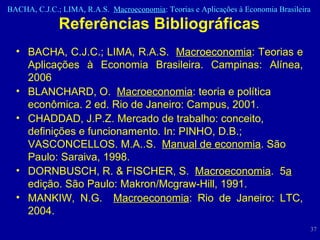 Referências Bibliográficas BACHA, C.J.C.; LIMA, R.A.S.  Macroeconomia : Teorias e Aplicações à Economia Brasileira. Campinas: Alínea, 2006 BLANCHARD, O.  Macroeconomia : teoria e política econômica. 2 ed. Rio de Janeiro: Campus, 2001.  CHADDAD, J.P.Z. Mercado de trabalho: conceito, definições e funcionamento. In: PINHO, D.B.; VASCONCELLOS. M.A..S.  Manual de economia . São Paulo: Saraiva, 1998. DORNBUSCH, R. & FISCHER, S.  Macroeconomia .  5 a  edição. São Paulo: Makron/Mcgraw-Hill, 1991. MANKIW, N.G.  Macroeconomia : Rio de Janeiro: LTC, 2004.  