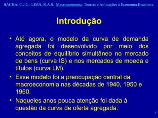 Introdução Até agora, o modelo da curva de demanda agregada foi desenvolvido por meio dos conceitos de equilíbrio simultâneo no mercado de bens (curva IS) e nos mercados de moeda e títulos (curva LM).  Esse modelo foi a preocupação central da macroeconomia nas décadas de 1940, 1950 e 1960. Naqueles anos pouca atenção foi dada à questão da curva de oferta agregada. 